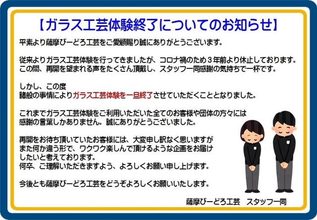 2023.04.13  Thursday
【ガラス工芸体験終了のお知らせ】
・
平素より薩摩びーどろ工芸をご愛顧賜り
誠にありがとうございます
・
従来よりガラス工芸体験を行なってきましたが
コロナ禍のため3年前より休止しております
・
この間、再開を望まれる声をたくさん頂戴し
スタッフ一同感謝の気持ちで一杯です
・
しかし、この度諸般の事情により
ガラス工芸体験を一旦終了させていただくこととなりました
・
これまでガラス工芸体験をご利用いただきました
全てのお客様や団体の方々には
感謝の言葉しかありません
誠にありがとうございました
・
再開をお待ち頂いておりましたお客様には
大変申し訳なく思いますが
・
また何か違う形で
ワクワク楽しんで頂けるような企画を
お届けしたいと考えております
・
何卒、ご理解いただきますよう
よろしくお願い申し上げます
・
今後とも薩摩びーどろ工芸を
どうぞよろしくお願いいたします
----------------------------------------------
・
※営業時間　9:00~16:30
・
----------------------------------------------
・
◆職人目線にて作業風景などを
　紹介している公式アカウント
・
@satsumakiriko.japan
・
◆薩摩切子 新ブランド  grad
・
@grad_satsumakiriko
・
-----------------------------------------------
・
#薩摩切子#薩摩黒切子#薩摩びーどろ工芸#職人技#匠#鹿児島#さつま町#伝統工芸品#真善美#ガラス工芸体験#一旦終了#また違う形で#ワクワクドキドキをお届けします#ありがとうございました
・
#japan#kagoshima#satsumakiriko#glass#cutglass#traditionaljewellery